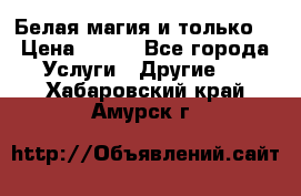 Белая магия и только. › Цена ­ 100 - Все города Услуги » Другие   . Хабаровский край,Амурск г.